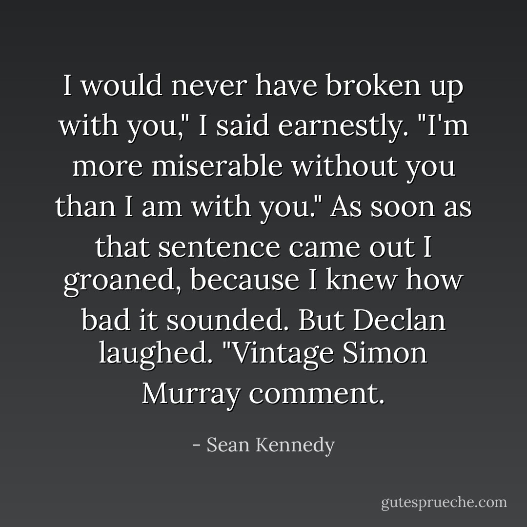 I would never have broken up with you," I said earnestly. "I'm more miserable without you than I am with you." As soon as that sentence came out I groaned, because I knew how bad it sounded.<br />But Declan laughed. "Vintage Simon Murray comment. - Sean Kennedy