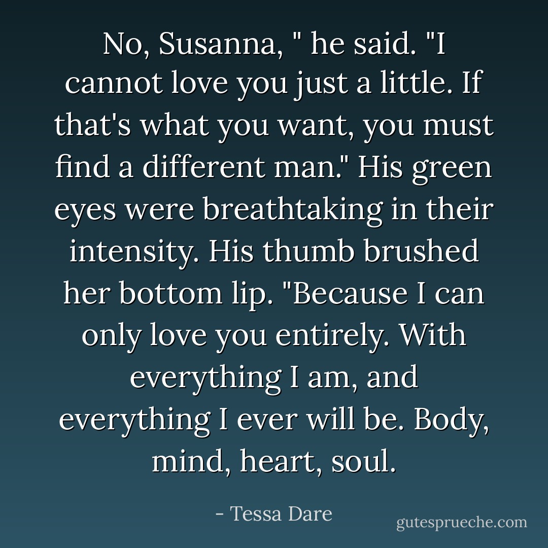 No, Susanna, " he said. "I cannot love you just a little. If that's what you want, you must find a different man." His green eyes were breathtaking in their intensity. His thumb brushed her bottom lip. "Because I can only love you entirely. With everything I am, and everything I ever will be. Body, mind, heart, soul. - Tessa Dare