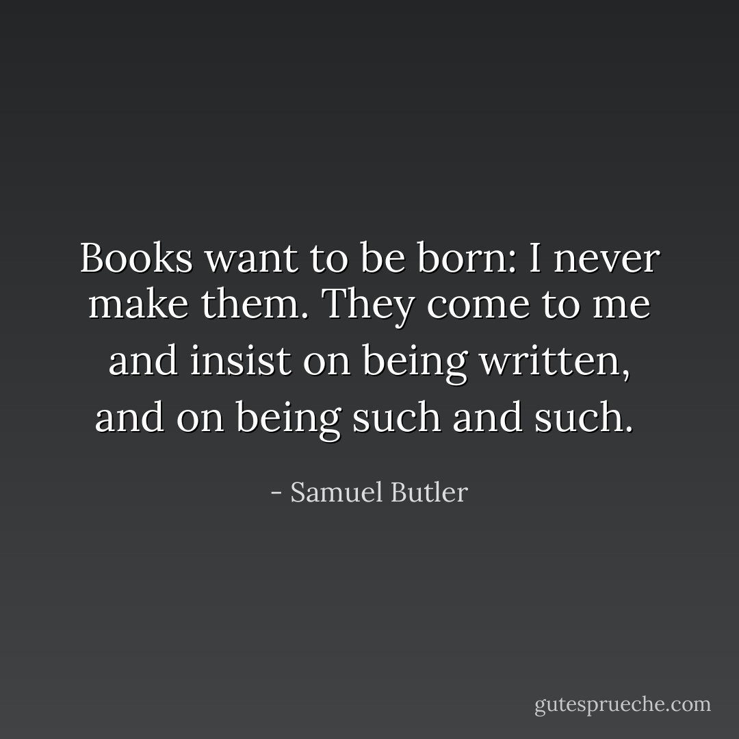 Books want to be born: I never make them. They come to me and insist on being written, and on being such and such.  - Samuel Butler