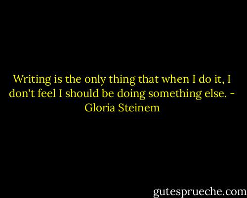 Writing is the only thing that when I do it, I don't feel I should be doing something else. - Gloria Steinem