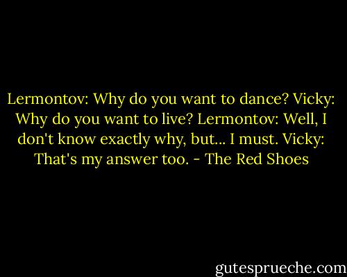 Lermontov: Why do you want to dance?<br />Vicky: Why do you want to live?<br />Lermontov: Well, I don't know exactly why, but... I must.<br />Vicky: That's my answer too. - The Red Shoes