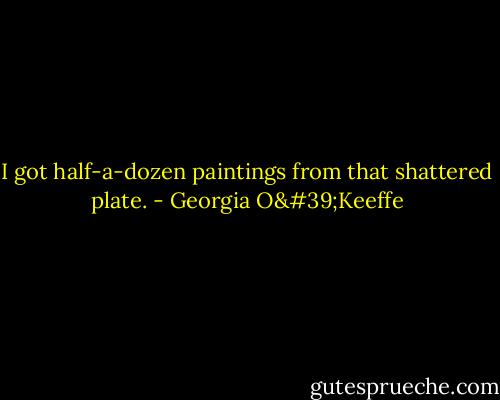 I got half-a-dozen paintings from that shattered plate. - Georgia O'Keeffe