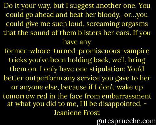 Do it your way, but I suggest another one. You could go ahead and beat her bloody, <br />or…you could give me such loud, screaming orgasms that the sound of them blisters her ears. If you have any former-whore-turned-promiscuous-vampire tricks you’ve been holding back, well, bring them on. I only have one stipulation: You’d better outperform any service you gave to her or anyone else, because if I don’t wake up tomorrow red in the face from embarrassment at what you did to me, I’ll be disappointed. - Jeaniene Frost