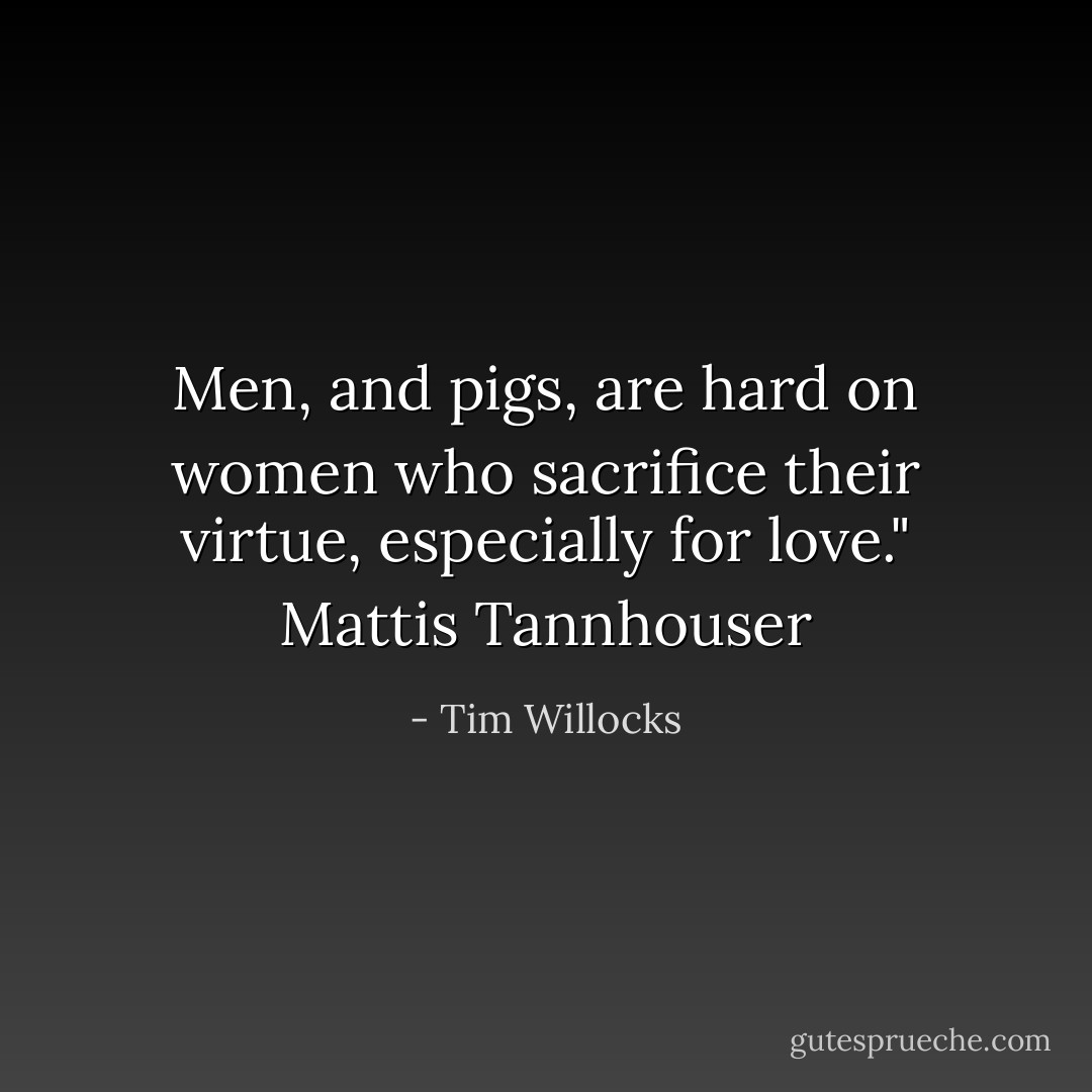 Men, and pigs, are hard on women who sacrifice their virtue, especially for love." Mattis Tannhouser - Tim Willocks