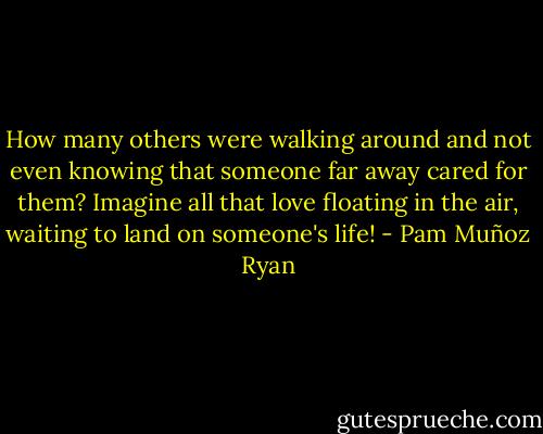 How many others were walking around and not even knowing that someone far away cared for them? Imagine all that love floating in the air, waiting to land on someone's life! - Pam Muñoz Ryan