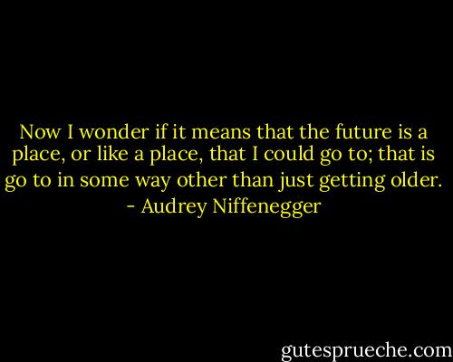 Now I wonder if it means that the future is a place, or like a place, that I could go to; that is go to in some way other<br />than just getting older. - Audrey Niffenegger