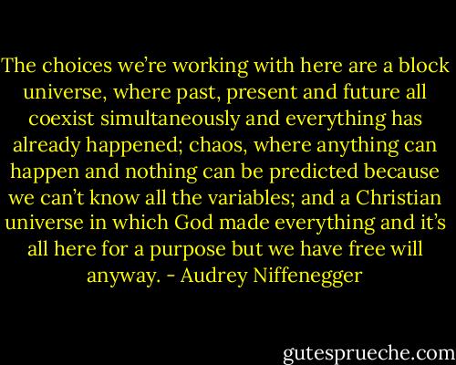 The choices we’re working with here are a block universe, where past, present and future all coexist simultaneously and everything has already happened; chaos, where anything can happen and nothing can be predicted because we can’t know all the variables; and a Christian universe in which God made everything and it’s all here for a purpose but we have free will anyway. - Audrey Niffenegger