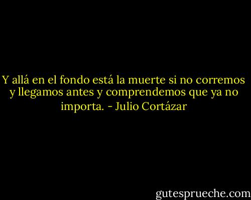 Y allá en el fondo está la muerte si no corremos y llegamos antes y comprendemos que ya no importa. - Julio Cortázar