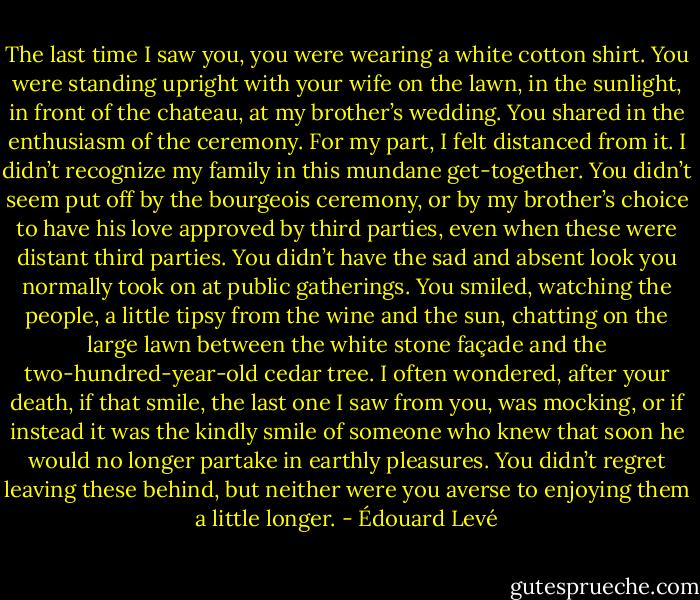 The last time I saw you, you were wearing a white cotton shirt. You were standing upright with your wife on the lawn, in the sunlight, in front of the chateau, at my brother’s wedding. You shared in the enthusiasm of the ceremony. For my part, I felt distanced from it. I didn’t recognize my family in this mundane get-together. You didn’t seem put off by the bourgeois ceremony, or by my brother’s choice to have his love approved by third parties, even when these were distant third parties. You didn’t have the sad and absent look you normally took on at public gatherings. You smiled, watching the people, a little tipsy from the wine and the sun, chatting on the large lawn between the white stone façade and the two-hundred-year-old cedar tree. I often wondered, after your death, if that smile, the last one I saw from you, was mocking, or if instead it was the kindly smile of someone who knew that soon he would no longer partake in earthly pleasures. You didn’t regret leaving these behind, but neither were you averse to enjoying them a little longer. - Édouard Levé