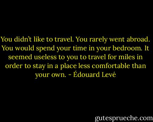 You didn’t like to travel. You rarely went abroad. You would spend your time in your bedroom. It seemed useless to you to travel for miles in order to stay in a place less comfortable than your own. - Édouard Levé