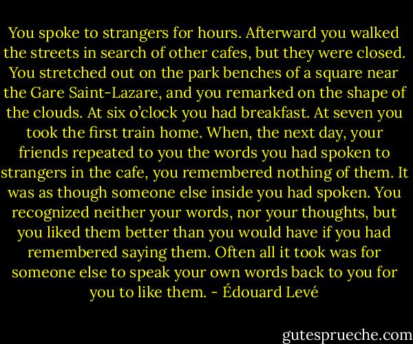 You spoke to strangers for hours. Afterward you walked the streets in search of other cafes, but they were closed. You stretched out on the park benches of a square near the Gare Saint-Lazare, and you remarked on the shape of the clouds. At six o’clock you had breakfast. At seven you took the first train home. When, the next day, your friends repeated to you the words you had spoken to strangers in the cafe, you remembered nothing of them. It was as though someone else inside you had spoken. You recognized neither your words, nor your thoughts, but you liked them better than you would have if you had remembered saying them. Often all it took was for someone else to speak your own words back to you for you to like them. - Édouard Levé