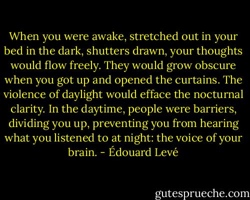 When you were awake, stretched out in your bed in the dark, shutters drawn, your thoughts would flow freely. They would grow obscure when you got up and opened the curtains. The violence of daylight would efface the nocturnal clarity. In the daytime, people were barriers, dividing you up, preventing you from hearing what you listened to at night: the voice of your brain. - Édouard Levé
