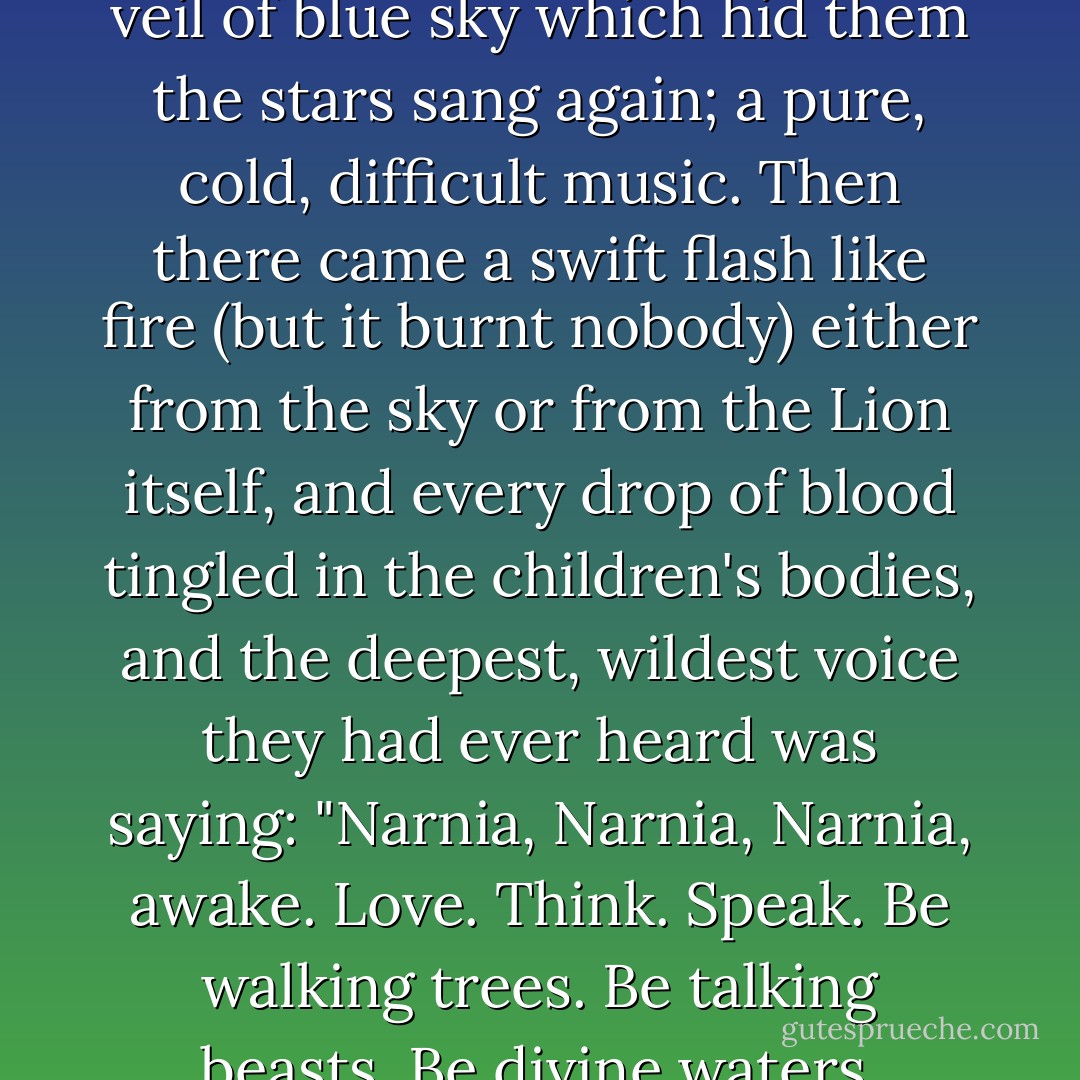 Far overhead from beyond the veil of blue sky which hid them the stars sang again; a pure, cold, difficult music. Then there came a swift flash like fire (but it burnt nobody) either from the sky or from the Lion itself, and every drop of blood tingled in the children's bodies, and the deepest, wildest voice they had ever heard was saying: "Narnia, Narnia, Narnia, awake. Love. Think. Speak. Be walking trees. Be talking beasts. Be divine waters. - C.S. Lewis