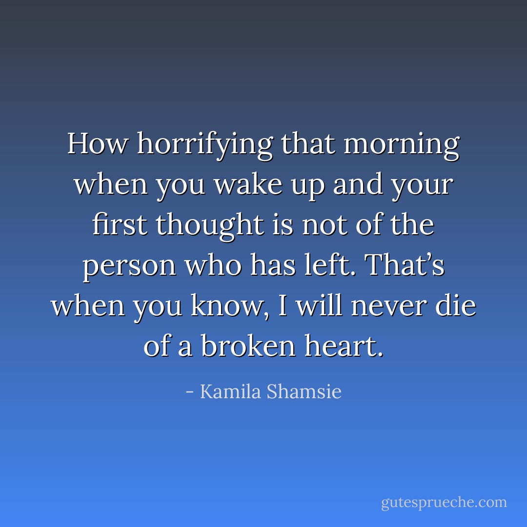 How horrifying that morning when you wake up and your first thought is not of the person who has left. That’s when you know, I will never die of a broken heart. - Kamila Shamsie