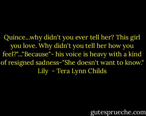 Quince...why didn't you ever tell her? This girl you love. Why didn't you tell her how you feel?"..."Because"- his voice is heavy with a kind of resigned sadness-"She doesn't want to know."<br />Lily  - Tera Lynn Childs
