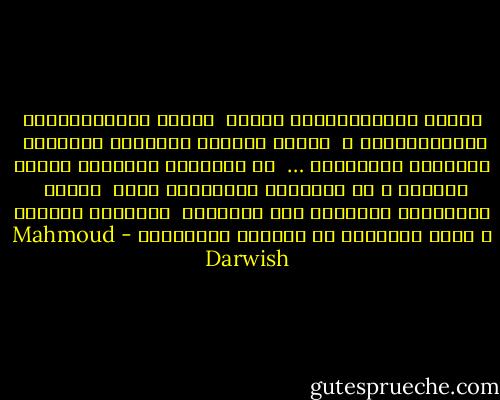 وأَنا المُسَافِرُ داخلي<br /><br />وأَنا المُحَاصَرُ بالثنائياتِ ،<br /><br />لكنَّ الحياة جديرَةٌ بغموضها<br /><br />وبطائرِ الدوريِّ …<br /><br />لم أُولَدْ لأَعرفَ أَنني سأموتُ ، بل لأُحبَّ محتوياتِ ظلِّ<br /><br />اللهِ<br /><br />يأخُذُني الجمالُ إلى الجميلِ<br /><br />وأُحبُّ حُبَّك ، هكذا متحرراً من ذاتِهِ وصفاتِهِ - Mahmoud Darwish