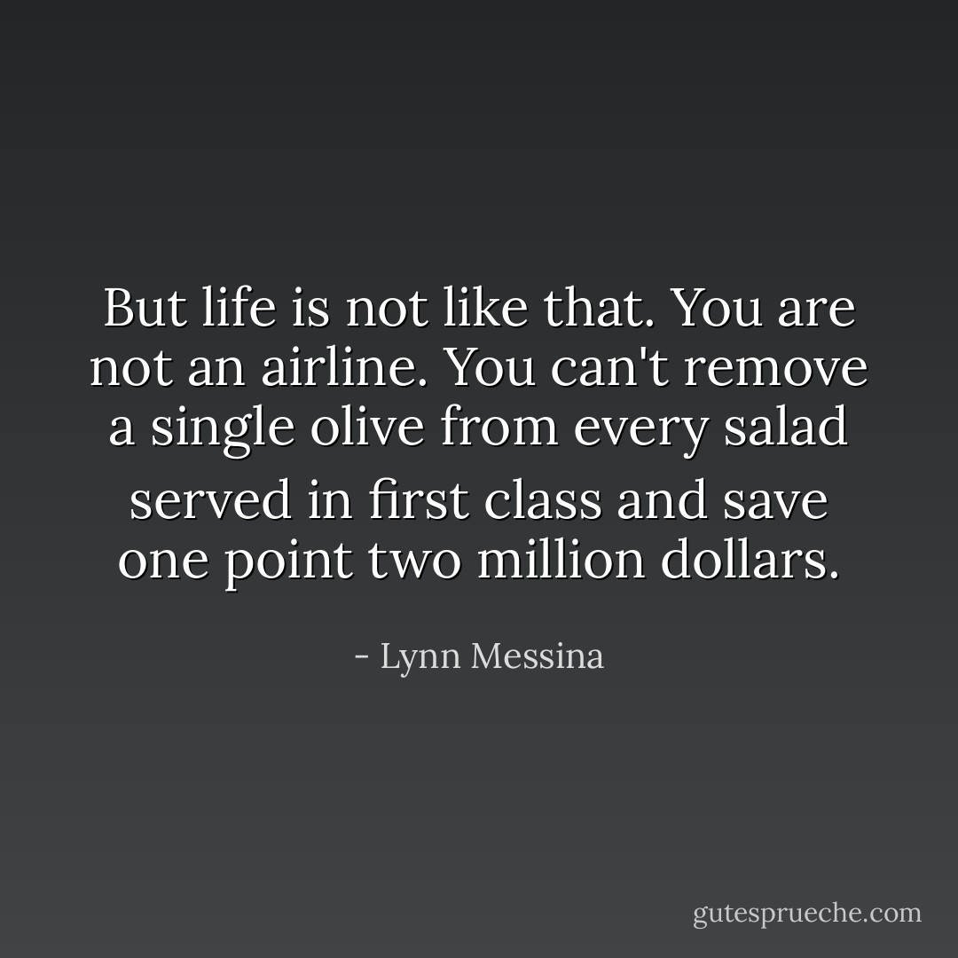 But life is not like that. You are not an airline. You can't remove a single olive from every salad served in first class and save one point two million dollars. - Lynn Messina