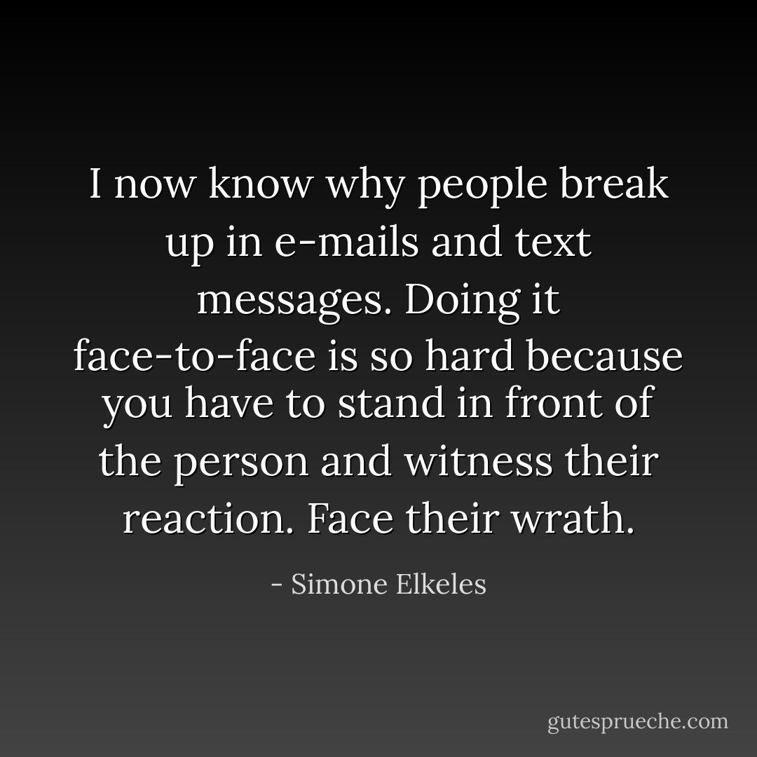 I now know why people break up in e-mails and text messages.<br />Doing it face-to-face is so hard because you have to stand in front of the person and<br />witness their reaction. Face their wrath. - Simone Elkeles