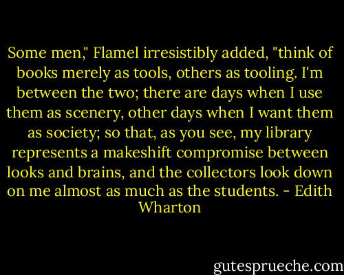 Some men," Flamel irresistibly added, "think of books merely as tools, others as tooling. I'm between the two; there are days when I use them as scenery, other days when I want them as society; so that, as you see, my library represents a makeshift compromise between looks and brains, and the collectors look down on me almost as much as the students. - Edith Wharton