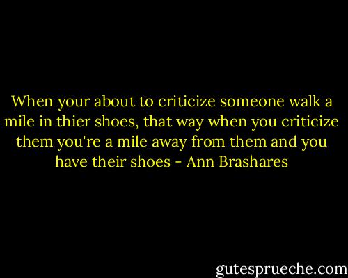 When your about to criticize someone walk a mile in thier shoes, that way when you criticize them you're a mile away from them and you have their shoes - Ann Brashares