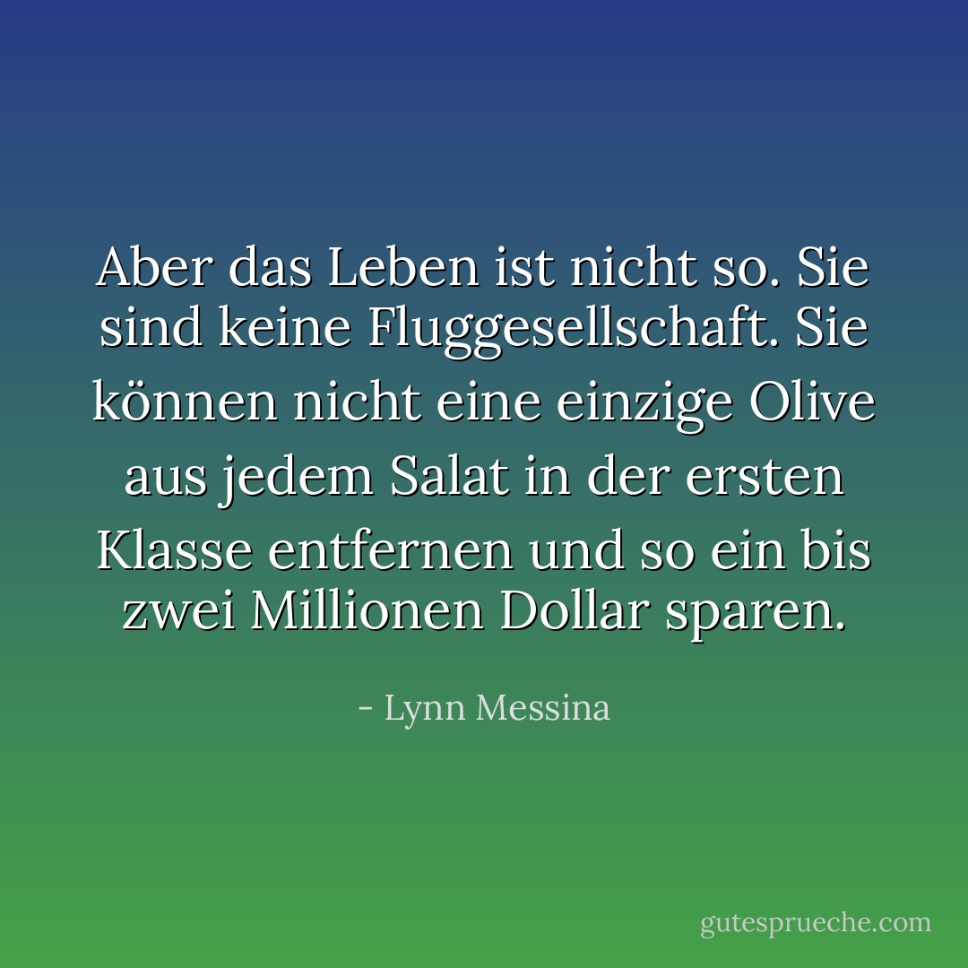 Aber das Leben ist nicht so. Sie sind keine Fluggesellschaft. Sie können nicht eine einzige Olive aus jedem Salat in der ersten Klasse entfernen und so ein bis zwei Millionen Dollar sparen. - Lynn Messina<