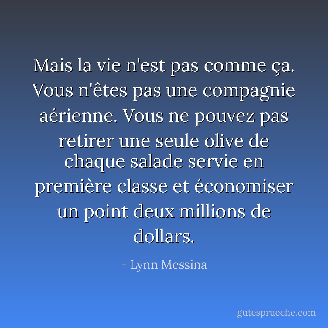 Mais la vie n'est pas comme ça. Vous n'êtes pas une compagnie aérienne. Vous ne pouvez pas retirer une seule olive de chaque salade servie en première classe et économiser un point deux millions de dollars. - Lynn Messina