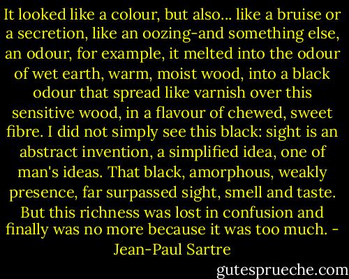 It looked like a colour, but also... like a bruise or a secretion, like an oozing-and something else, an odour, for example, it melted into the odour of wet earth, warm, moist wood, into a black odour that spread like varnish over this sensitive wood, in a flavour of chewed, sweet fibre. I did not simply see this black: sight is an abstract invention, a simplified idea, one of man's ideas. That black, amorphous, weakly presence, far surpassed sight, smell and taste. But this richness was lost in confusion and finally was no more because it was too much. - Jean-Paul Sartre