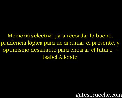 Memoria selectiva para recordar lo bueno,<br />prudencia lógica para no arruinar el presente, y optimismo desafiante para encarar el futuro. - Isabel Allende