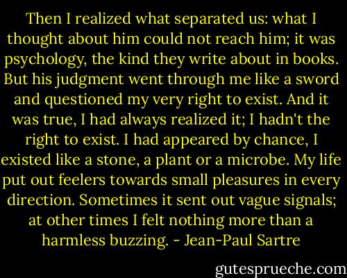 Then I realized what separated us: what I thought about him could not reach him; it was psychology, the kind they write about in books. But his judgment went through me like a sword and questioned my very right to exist. And it was true, I had always realized it; I hadn't the right to exist. I had appeared by chance, I existed like a stone, a plant or a microbe. My life put out feelers towards small pleasures in every direction. Sometimes it sent out vague signals; at other times I felt nothing more than a harmless buzzing. - Jean-Paul Sartre