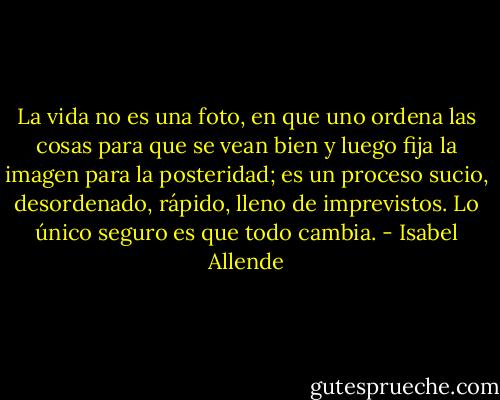 La vida no es una foto, en que uno ordena las cosas para que se vean bien y luego fija la imagen para la posteridad; es un proceso sucio, desordenado, rápido, lleno de imprevistos. Lo único seguro es que todo cambia. - Isabel Allende