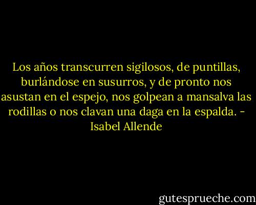 Los años transcurren sigilosos, de puntillas, burlándose en susurros, y de pronto nos asustan en el espejo, nos golpean a mansalva las rodillas o nos clavan una daga en la espalda. - Isabel Allende