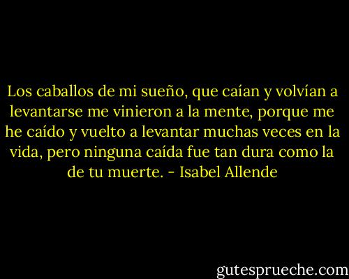 Los caballos de mi sueño, que caían y volvían a levantarse me vinieron a la mente, porque me he caído y vuelto a levantar muchas veces en la vida, pero ninguna caída fue tan dura como la de tu muerte. - Isabel Allende
