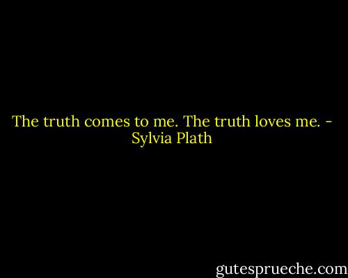 The truth comes to me. The truth loves me. - Sylvia Plath