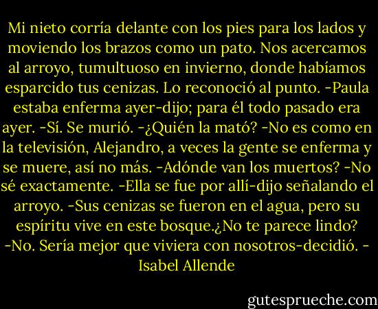 Mi nieto corría delante con los pies para los lados y moviendo los brazos como un pato. Nos acercamos al arroyo, tumultuoso en invierno, donde habíamos esparcido tus cenizas. Lo reconoció al punto.<br />-Paula estaba enferma ayer-dijo; para él todo pasado era ayer.<br />-Sí. Se murió.<br />-¿Quién la mató?<br />-No es como en la televisión, Alejandro, a veces la gente se enferma y se muere, así no más.<br />-Adónde van los muertos?<br />-No sé exactamente.<br />-Ella se fue por allí-dijo señalando el arroyo.<br />-Sus cenizas se fueron en el agua, pero su espíritu vive en este bosque.¿No te parece lindo?<br />-No. Sería mejor que viviera con nosotros-decidió. - Isabel Allende