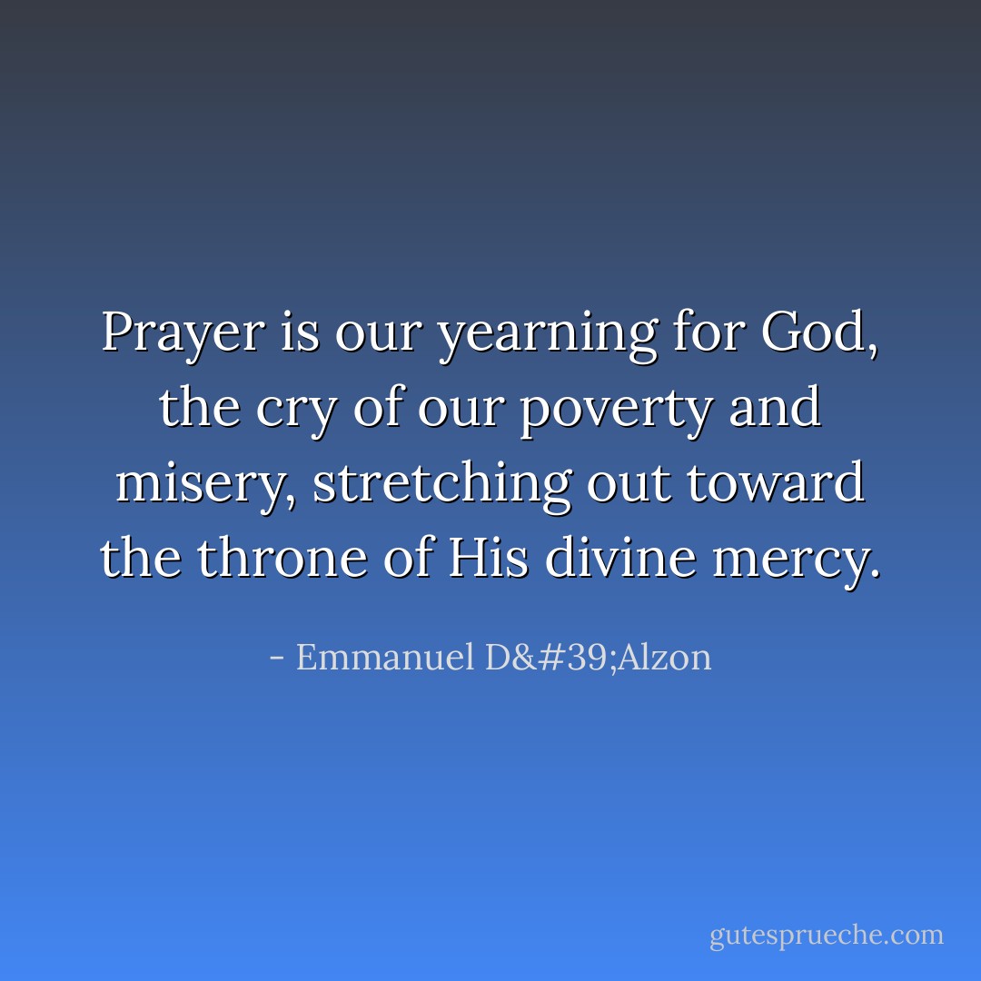 Prayer is our yearning for God, the cry of our poverty and misery, stretching out toward the throne of His divine mercy. - Emmanuel D'Alzon