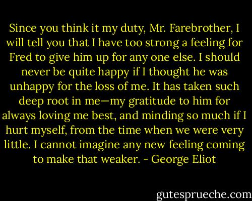Since you think it my duty, Mr. Farebrother, I will tell you that I have too strong a feeling for Fred to give him up for any one else. I should never be quite happy if I thought he was unhappy for the loss of me. It has taken such deep root in me—my gratitude to him for always loving me best, and minding so much if I hurt myself, from the time when we were very little. I cannot imagine any new feeling coming to make that weaker. - George Eliot