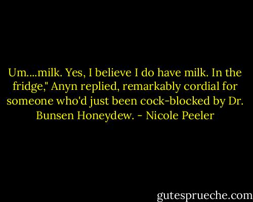 Um....milk. Yes, I believe I do have milk. In the fridge," Anyn replied, remarkably cordial for someone who'd just been cock-blocked by Dr. Bunsen Honeydew. - Nicole Peeler
