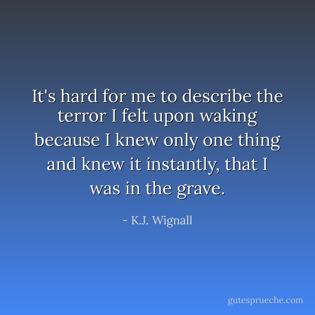 It's hard for me to describe the terror I felt upon waking because I knew only one thing and knew it instantly, that I was in the grave. - K.J. Wignall