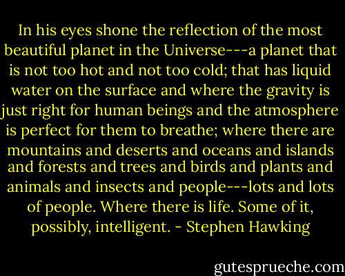 In his eyes shone the reflection of the most beautiful planet in the Universe---a planet that is not too hot and not too cold; that has liquid water on the surface and where the gravity is just right for human beings and the atmosphere is perfect for them to breathe; where there are mountains and deserts and oceans and islands and forests and trees and birds and plants and animals and insects and people---lots and lots of people. Where there is life. Some of it, possibly, intelligent. - Stephen Hawking