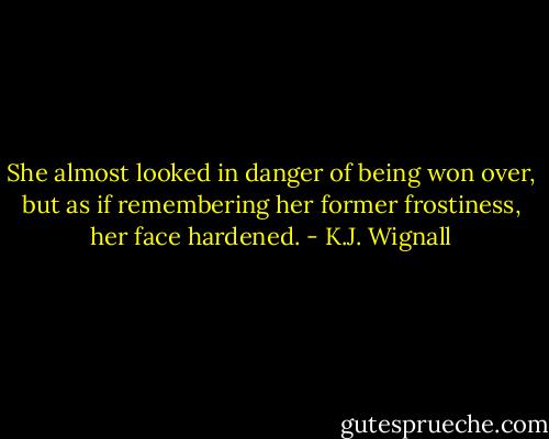 She almost looked in danger of being won over, but as if remembering her former frostiness, her face hardened. - K.J. Wignall