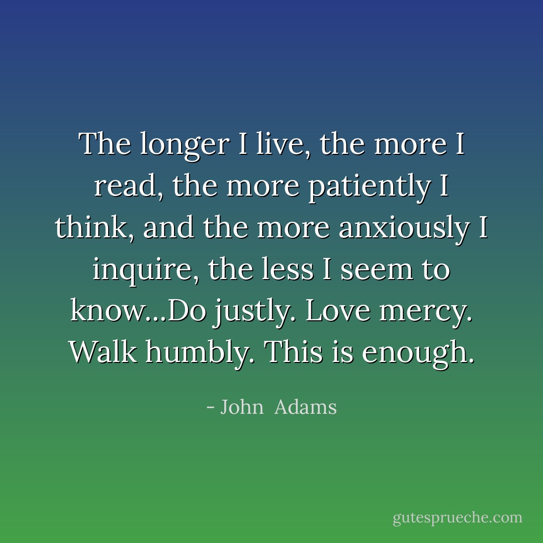 The longer I live, the more I read, the more patiently I think, and the more anxiously I inquire, the less I seem to know...Do justly. Love mercy. Walk humbly. This is enough. - John  Adams
