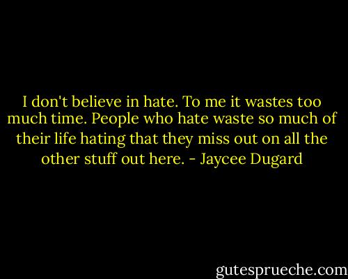 I don't believe in hate. To me it wastes too much time. People who hate waste so much of their life hating that they miss out on all the other stuff out here. - Jaycee Dugard