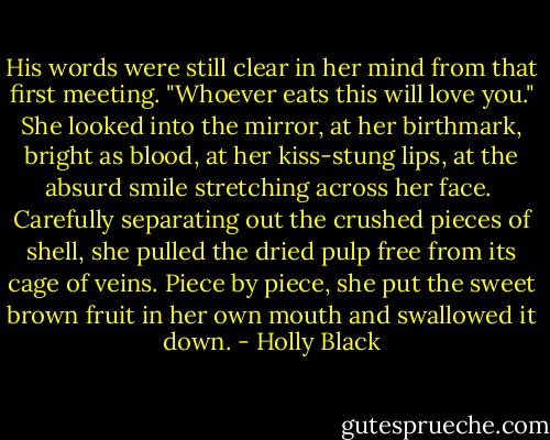 His words were still clear in her mind from that first meeting. "Whoever eats this will love you." She looked into the mirror, at her birthmark, bright as blood, at her kiss-stung lips, at the absurd smile stretching across her face.<br /><br />Carefully separating out the crushed pieces of shell, she pulled the dried pulp free from its cage of veins. Piece by piece, she put the sweet brown fruit in her own mouth and swallowed it down. - Holly Black