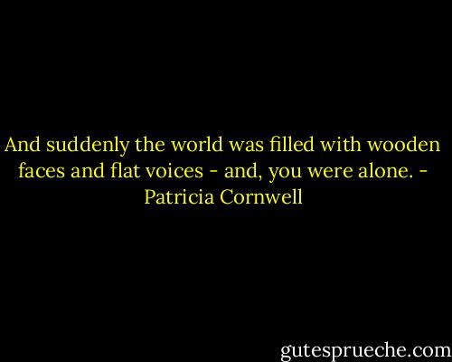 And suddenly the world was filled with wooden faces and flat voices - and, you were alone. - Patricia Cornwell