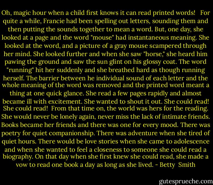 Oh, magic hour when a child first knows it can read printed words! <br /><br />For quite a while, Francie had been spelling out letters, sounding them and then putting the sounds together to mean a word. But, one day, she looked at a page and the word "mouse" had instantaneous meaning. She looked at the word, and a picture of a gray mouse scampered through her mind. She looked further and when she saw "horse," she heard him pawing the ground and saw the sun glint on his glossy coat. The word "running" hit her suddenly and she breathed hard as though running herself. The barrier between he individual sound of each letter and the whole meaning of the word was removed and the printed word meant a thing at one quick glance. She read a few pages rapidly and almost became ill with excitement. She wanted to shout it out. She could read! She could read!<br /><br />From that time on, the world was hers for the reading. She would never be lonely again, never miss the lack of intimate friends. Books became her friends and there was one for every mood. There was poetry for quiet companionship. There was adventure when she tired of quiet hours. There would be love stories when she came to adolescence and when she wanted to feel a closeness to someone she could read a biography. On that day when she first knew she could read, she made a vow to read one book a day as long as she lived. - Betty  Smith