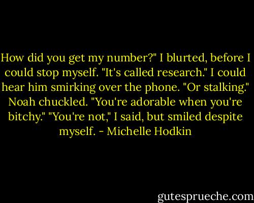 How did you get my number?" I blurted, before I could stop myself.<br />"It's called research." I could hear him smirking over the phone.<br />"Or stalking."<br />Noah chuckled. "You're adorable when you're bitchy."<br />"You're not," I said, but smiled despite myself. - Michelle Hodkin