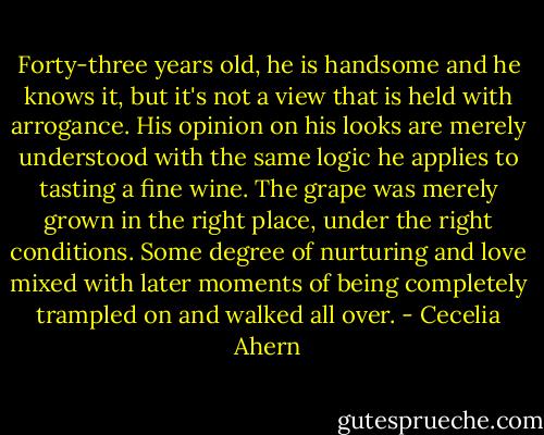 Forty-three years old, he is handsome and he knows it, but it's not a view that is held with arrogance. His opinion on his looks are merely understood with the same logic he applies to tasting a fine wine. The grape was merely grown in the right place, under the right conditions. Some degree of nurturing and love mixed with later moments of being completely trampled on and walked all over. - Cecelia Ahern