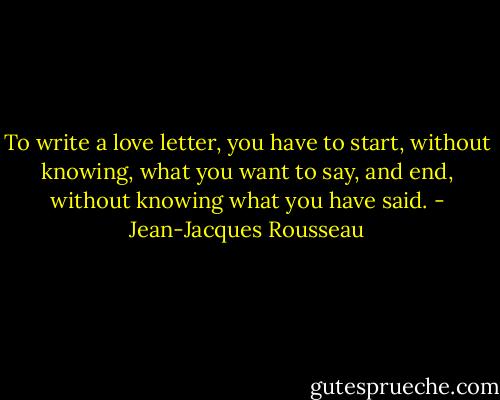 To write a love letter, you have to start, without knowing, what you want to say, and end, without knowing what you have said. - Jean-Jacques Rousseau