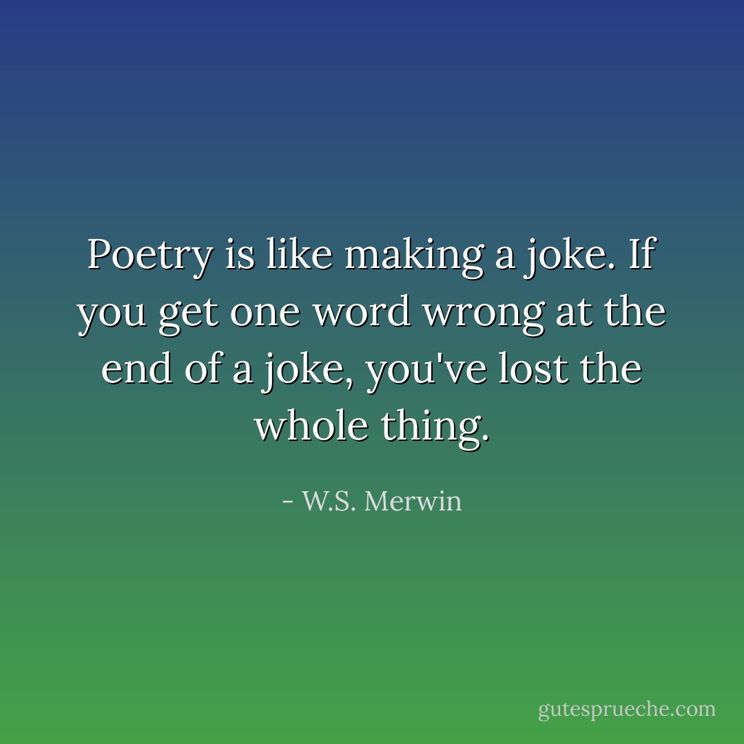Poetry is like making a joke. If you get one word wrong at the end of a joke, you've lost the whole thing. - W.S. Merwin