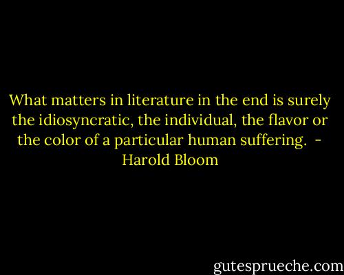 What matters in literature in the end is surely the idiosyncratic, the individual, the flavor or the color of a particular human suffering.  - Harold Bloom